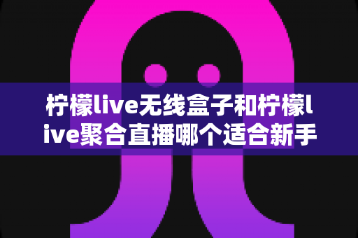 柠檬live无线盒子和柠檬live聚合直播哪个适合新手？新手入门选购全面指南