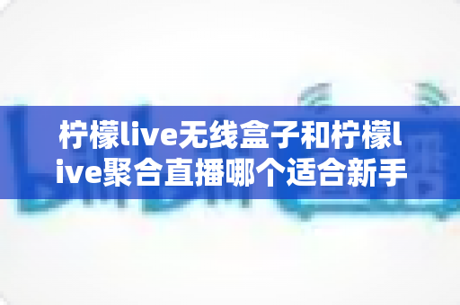 柠檬live无线盒子和柠檬live聚合直播哪个适合新手？新手入门选购全面指南