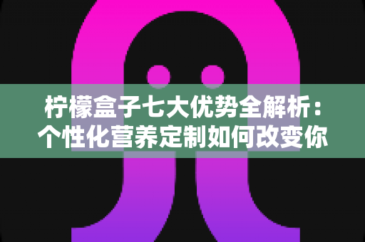 柠檬盒子七大优势全解析：个性化营养定制如何改变你的健康管理方式