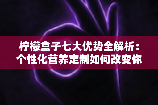 柠檬盒子七大优势全解析：个性化营养定制如何改变你的健康管理方式
