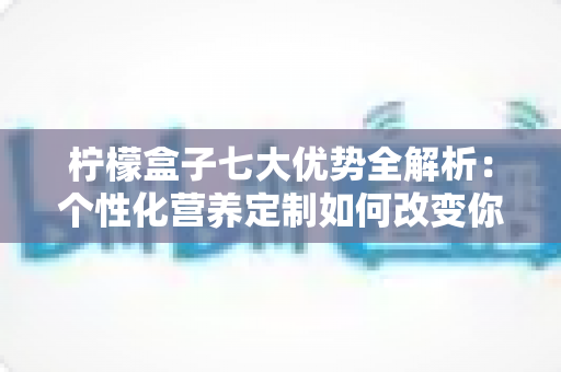 柠檬盒子七大优势全解析：个性化营养定制如何改变你的健康管理方式