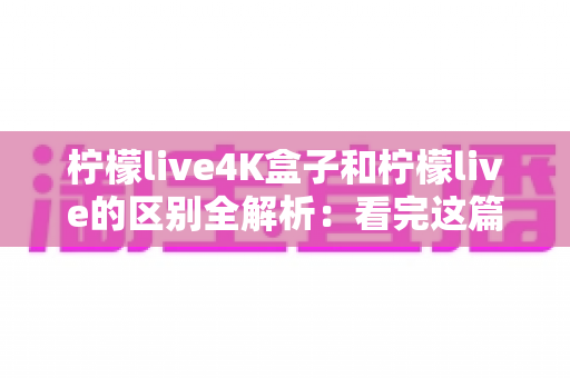 柠檬live4K盒子和柠檬live的区别全解析:看完这篇,高清大屏观影不再选错 柠檬live4K盒子和柠檬live的区别全解析:看完这篇,高清大屏观影不再选错