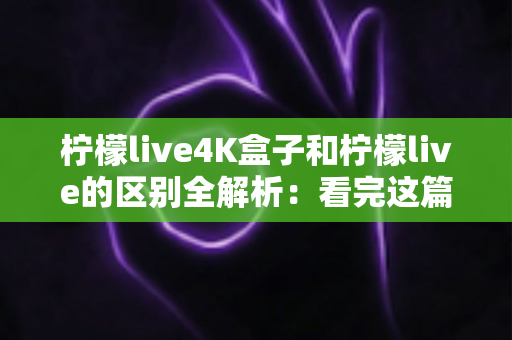 柠檬live4K盒子和柠檬live的区别全解析：看完这篇，高清大屏观影不再选错