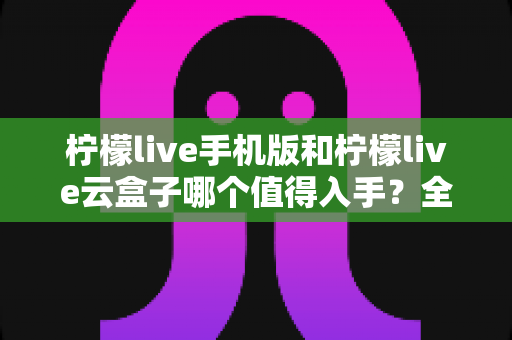 柠檬live手机版和柠檬live云盒子哪个值得入手？全方位对比帮你一次选对不踩坑
