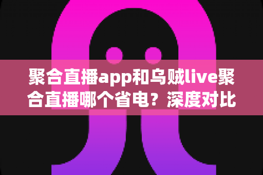 聚合直播app和乌贼live聚合直播哪个省电?深度对比分析与实用省电技巧全攻略 聚合直播app和乌贼live聚合直播哪个省电?深度对比分析与实用省电技巧全攻略