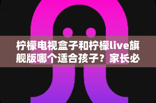 柠檬电视盒子和柠檬live旗舰版哪个适合孩子？家长必读的深度对比与选购避坑指南