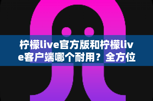 柠檬live官方版和柠檬live客户端哪个耐用?全方位深度对比分析与选购指南 柠檬live官方版和柠檬live客户端哪个耐用?全方位深度对比分析与选购指南