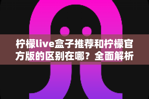 柠檬live盒子推荐和柠檬官方版的区别在哪?全面解析助你选对版本 柠檬live盒子推荐和柠檬官方版的区别在哪?全面解析助你选对版本