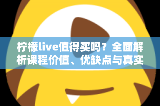 柠檬live值得买吗？全面解析课程价值、优缺点与真实购买建议