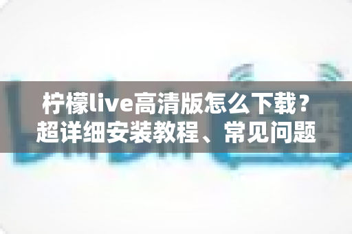 柠檬live高清版怎么下载?超详细安装教程、常见问题与安全指南一文讲清 柠檬live高清版怎么下载?超详细安装教程、常见问题与安全指南一文讲清