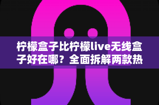 柠檬盒子比柠檬live无线盒子好在哪?全面拆解两款热门电视盒子的真实差距与选购建议 柠檬盒子比柠檬live无线盒子好在哪?全面拆解两款热门电视盒子的真实差距与选购建议