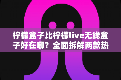柠檬盒子比柠檬live无线盒子好在哪？全面拆解两款热门电视盒子的真实差距与选购建议