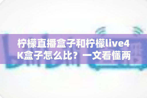 柠檬直播盒子和柠檬live4K盒子怎么比？一文看懂两大热门电视盒子的区别与选购指南