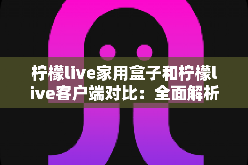 柠檬live家用盒子和柠檬live客户端对比：全面解析助你选出最适合的观影方案