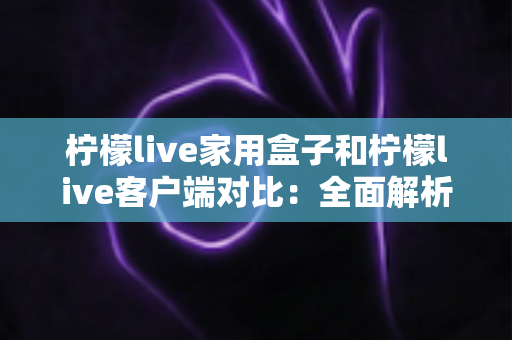柠檬live家用盒子和柠檬live客户端对比：全面解析助你选出最适合的观影方案