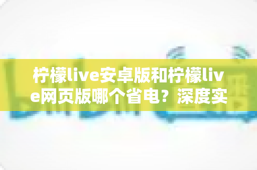柠檬live安卓版和柠檬live网页版哪个省电?深度实测对比与省电优化全攻略 柠檬live安卓版和柠檬live网页版哪个省电?深度实测对比与省电优化全攻略