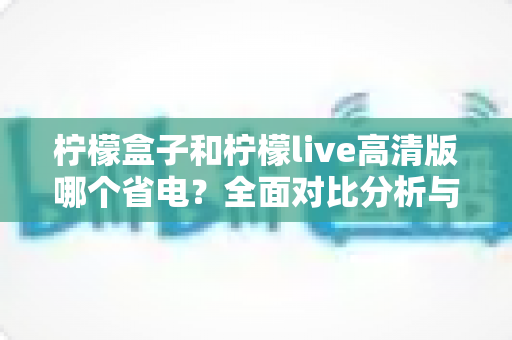 柠檬盒子和柠檬live高清版哪个省电？全面对比分析与实用省电指南