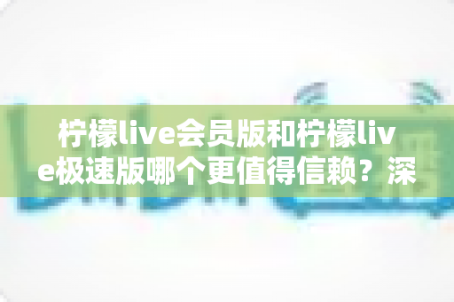 柠檬live会员版和柠檬live极速版哪个更值得信赖？深度对比分析与安全使用指南