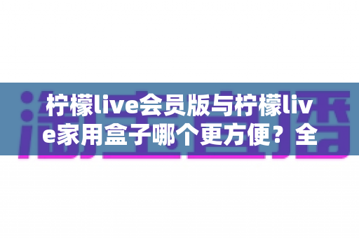 柠檬live会员版与柠檬live家用盒子哪个更方便?全方位对比帮你选对不选贵 柠檬live会员版与柠檬live家用盒子哪个更方便?全方位对比帮你选对不选贵
