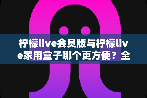 柠檬live会员版与柠檬live家用盒子哪个更方便?全方位对比帮你选对不选贵 柠檬live会员版与柠檬live家用盒子哪个更方便?全方位对比帮你选对不选贵