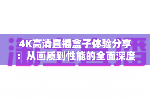 4K高清直播盒子体验分享:从画质到性能的全面深度测评与选购指南 4K高清直播盒子体验分享:从画质到性能的全面深度测评与选购指南