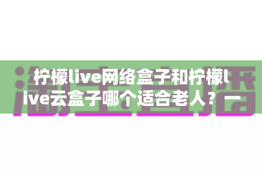柠檬live网络盒子和柠檬live云盒子哪个适合老人?一站式选购攻略与实用避坑指南 柠檬live网络盒子和柠檬live云盒子哪个适合老人?一站式选购攻略与实用避坑指南