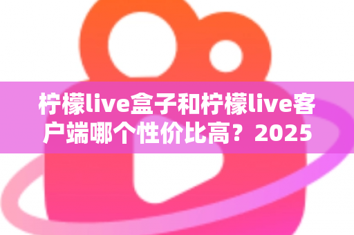 柠檬live盒子和柠檬live客户端哪个性价比高?2025最全对比选购指南 柠檬live盒子和柠檬live客户端哪个性价比高?2025最全对比选购指南
