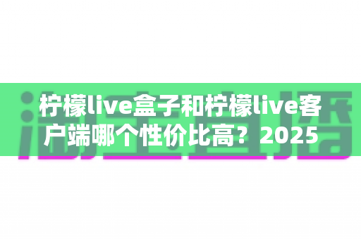 柠檬live盒子和柠檬live客户端哪个性价比高？2025最全对比选购指南