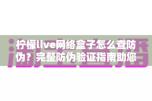 柠檬live网络盒子怎么查防伪？完整防伪验证指南助您远离假货陷阱