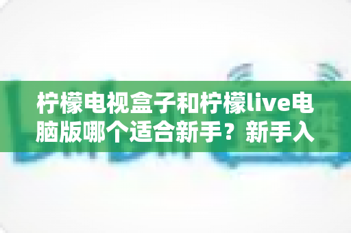 柠檬电视盒子和柠檬live电脑版哪个适合新手?新手入门首选指南全面解析 柠檬电视盒子和柠檬live电脑版哪个适合新手?新手入门首选指南全面解析