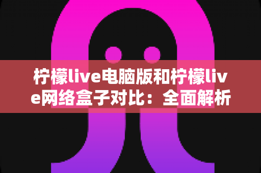 柠檬live电脑版和柠檬live网络盒子对比：全面解析两大版本差异，帮你选对最佳观影方式