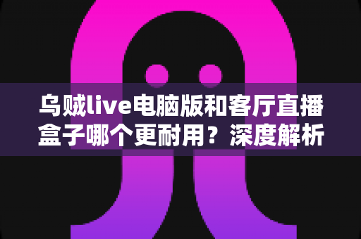 乌贼live电脑版和客厅直播盒子哪个更耐用?深度解析设备寿命与选购避坑指南 乌贼live电脑版和客厅直播盒子哪个更耐用?深度解析设备寿命与选购避坑指南