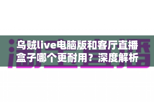 乌贼live电脑版和客厅直播盒子哪个更耐用?深度解析设备寿命与选购避坑指南 乌贼live电脑版和客厅直播盒子哪个更耐用?深度解析设备寿命与选购避坑指南