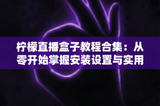 柠檬直播盒子教程合集：从零开始掌握安装设置与实用技巧的完整指南