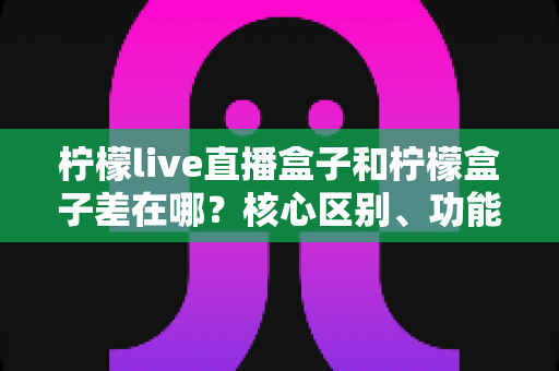 柠檬live直播盒子和柠檬盒子差在哪？核心区别、功能对比与选购建议全解析