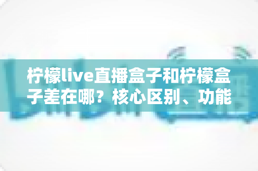柠檬live直播盒子和柠檬盒子差在哪？核心区别、功能对比与选购建议全解析