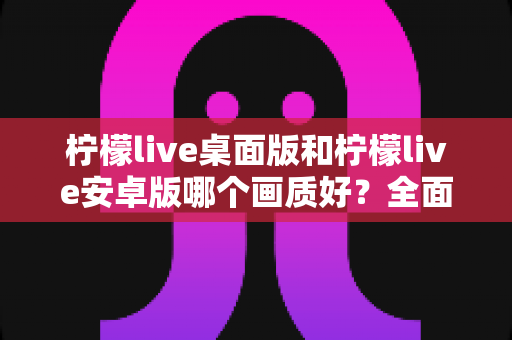 柠檬live桌面版和柠檬live安卓版哪个画质好?全面对比解析帮你选出最佳观看方案 柠檬live桌面版和柠檬live安卓版哪个画质好?全面对比解析帮你选出最佳观看方案