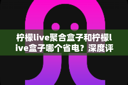 柠檬live聚合盒子和柠檬live盒子哪个省电?深度评测与省电攻略全解析 柠檬live聚合盒子和柠檬live盒子哪个省电?深度评测与省电攻略全解析