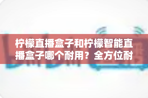 柠檬直播盒子和柠檬智能直播盒子哪个耐用？全方位耐久度对比评测，帮你选到更经久耐用的直播神器