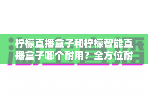 柠檬直播盒子和柠檬智能直播盒子哪个耐用？全方位耐久度对比评测，帮你选到更经久耐用的直播神器