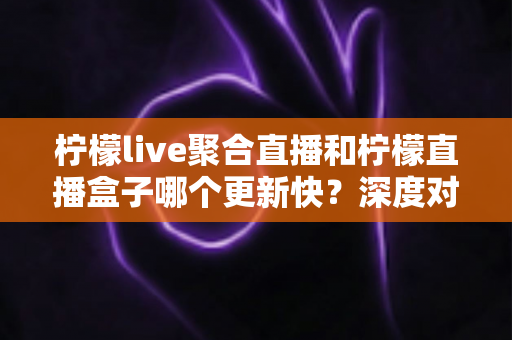 柠檬live聚合直播和柠檬直播盒子哪个更新快？深度对比助你选择最佳追剧利器