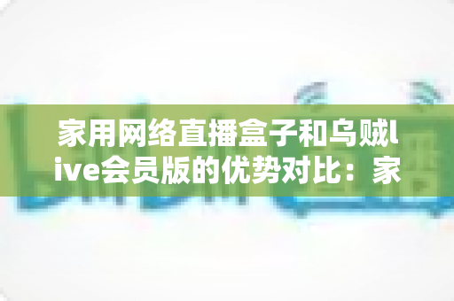 家用网络直播盒子和乌贼live会员版的优势对比：家庭高清观影方案全解析，帮你选对客厅娱乐中心