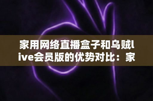 家用网络直播盒子和乌贼live会员版的优势对比：家庭高清观影方案全解析，帮你选对客厅娱乐中心