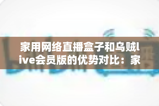 家用网络直播盒子和乌贼live会员版的优势对比：家庭高清观影方案全解析，帮你选对客厅娱乐中心