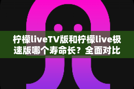 柠檬liveTV版和柠檬live极速版哪个寿命长?全面对比解析与使用建议 柠檬liveTV版和柠檬live极速版哪个寿命长?全面对比解析与使用建议