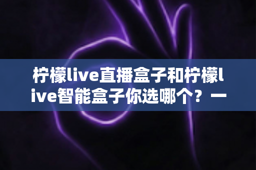 柠檬live直播盒子和柠檬live智能盒子你选哪个?一篇文章帮你理清选购思路,避坑不踩雷 柠檬live直播盒子和柠檬live智能盒子你选哪个?一篇文章帮你理清选购思路,避坑不踩雷