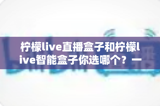 柠檬live直播盒子和柠檬live智能盒子你选哪个?一篇文章帮你理清选购思路,避坑不踩雷 柠檬live直播盒子和柠檬live智能盒子你选哪个?一篇文章帮你理清选购思路,避坑不踩雷