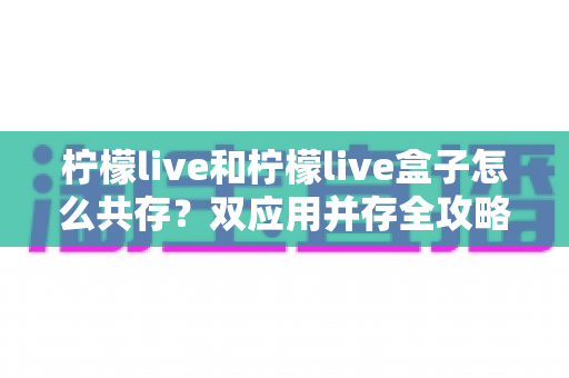柠檬live和柠檬live盒子怎么共存?双应用并存全攻略与实用管理指南 柠檬live和柠檬live盒子怎么共存?双应用并存全攻略与实用管理指南