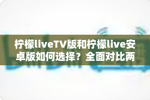 柠檬liveTV版和柠檬live安卓版如何选择？全面对比两大版本，帮你找到最适合的观看方案