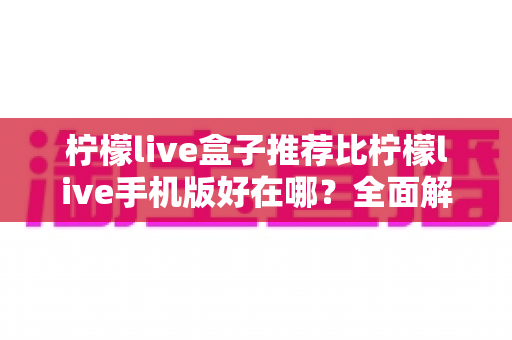 柠檬live盒子推荐比柠檬live手机版好在哪？全面解析大屏观影的五大核心优势